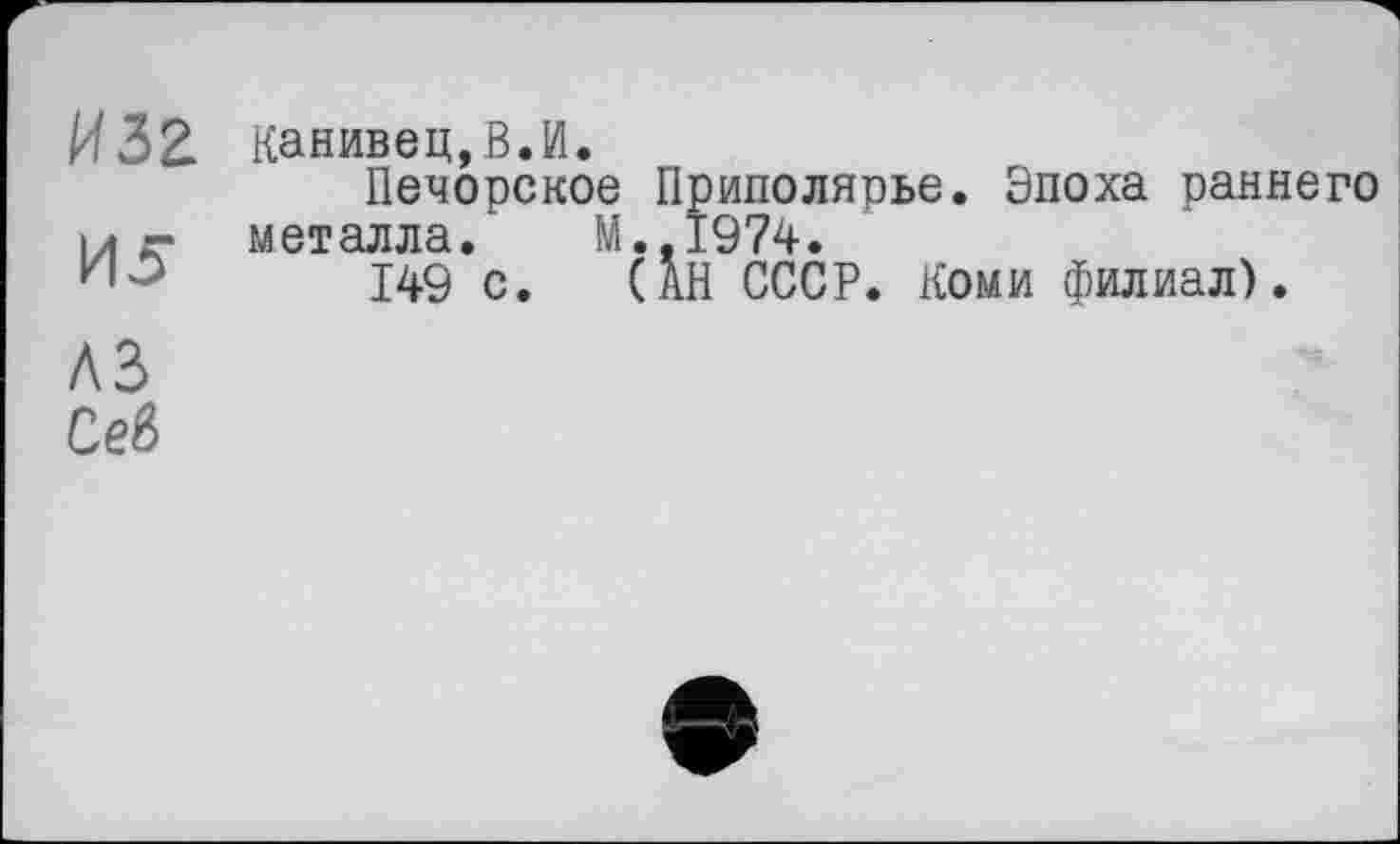 ﻿И32 Канивец,В.И.
Печорское Приполярье. Эпоха раннего I/ г- металла. М.,1974.
ИЗ 149 с. QB СССР. Коми филиал).
A3
СеЙ